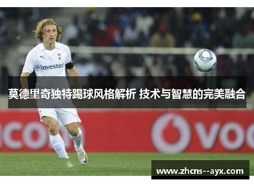 莫德里奇独特踢球风格解析 技术与智慧的完美融合 莫德里奇独特踢球风格解析 技术与智慧的完美融合