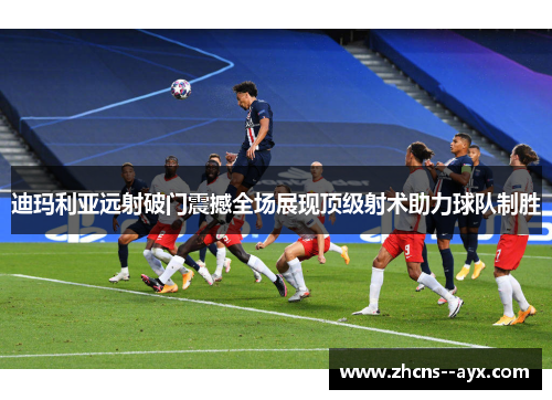 迪玛利亚远射破门震撼全场展现顶级射术助力球队制胜