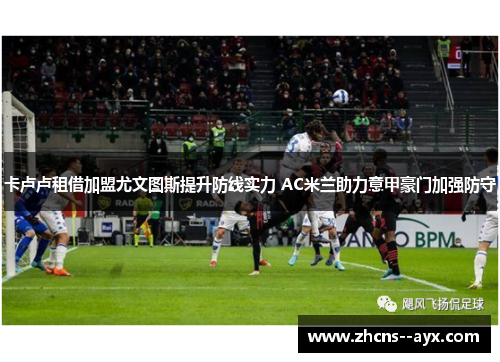 卡卢卢租借加盟尤文图斯提升防线实力 AC米兰助力意甲豪门加强防守