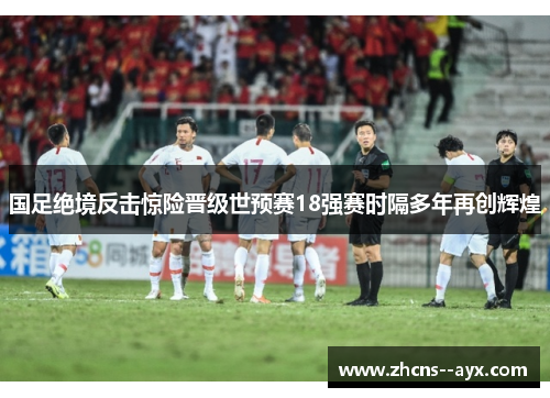 国足绝境反击惊险晋级世预赛18强赛时隔多年再创辉煌 国足绝境反击惊险晋级世预赛18强赛时隔多年再创辉煌